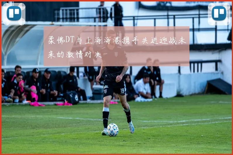 柔佛DT与上海海港携手共进迎战未来的激情对决