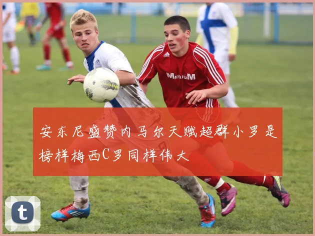 安东尼盛赞内马尔天赋超群小罗是榜样梅西C罗同样伟大