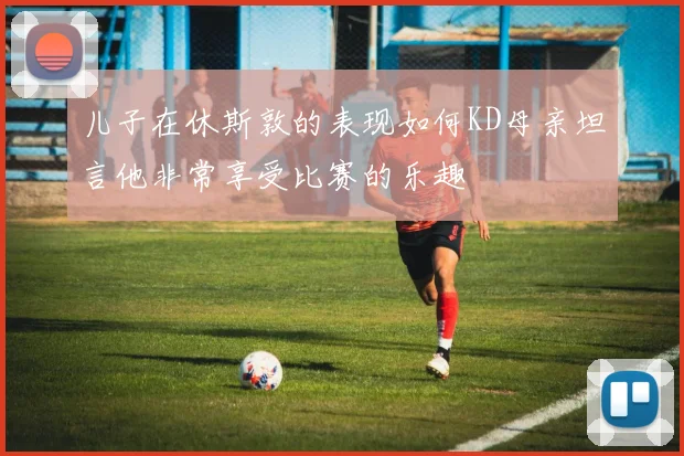 儿子在休斯敦的表现如何KD母亲坦言他非常享受比赛的乐趣