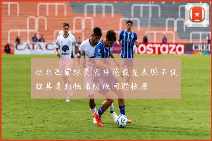 切尔西前球员点评范戴克表现不佳称其是利物浦防线问题根源