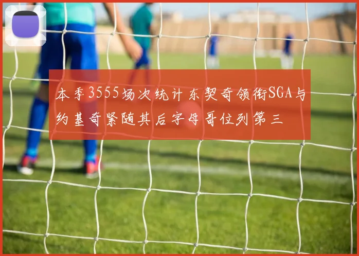 本季3555场次统计东契奇领衔SGA与约基奇紧随其后字母哥位列第三
