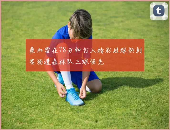 桑加雷在78分钟打入精彩进球热刺客场遭森林队三球领先