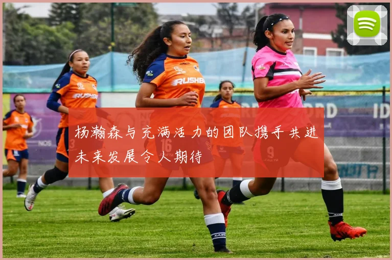 杨瀚森与充满活力的团队携手共进未来发展令人期待