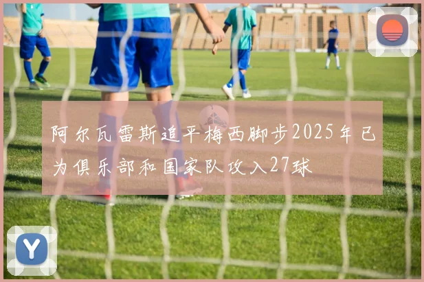 阿尔瓦雷斯追平梅西脚步2025年已为俱乐部和国家队攻入27球