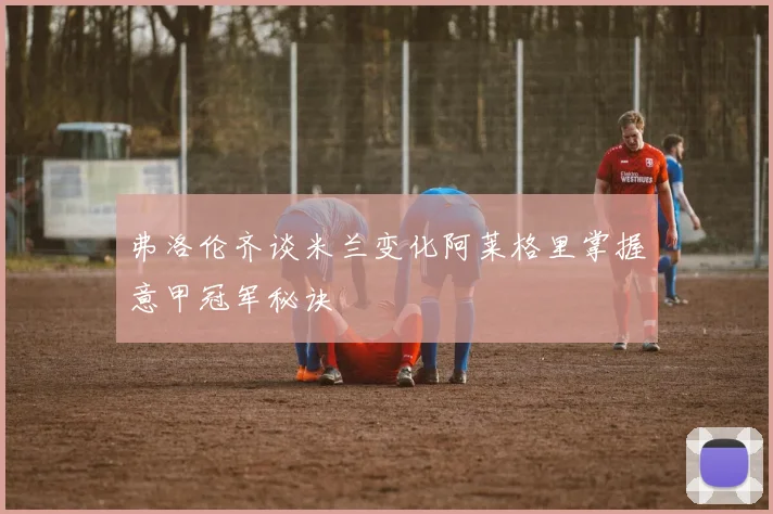 弗洛伦齐谈米兰变化阿莱格里掌握意甲冠军秘诀