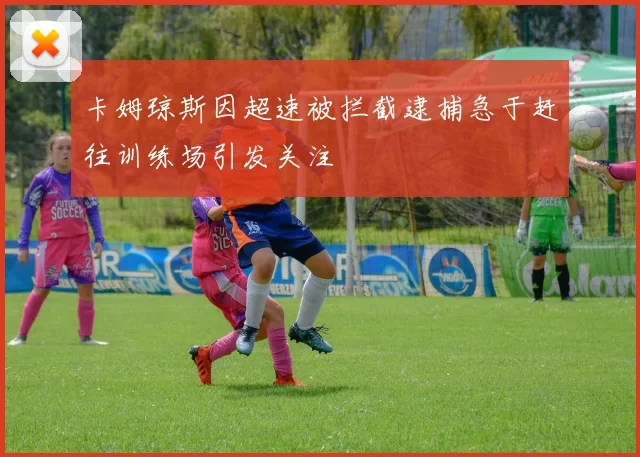 卡姆琼斯因超速被拦截逮捕急于赶往训练场引发关注