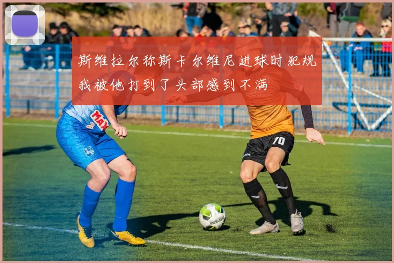 斯维拉尔称斯卡尔维尼进球时犯规我被他打到了头部感到不满