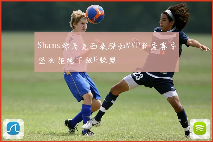 Shams称马克西表现如MVP新秀赛季坚决拒绝下放G联盟