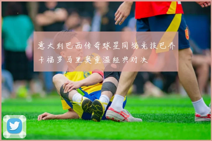 意大利巴西传奇球星同场竞技巴乔卡福罗马里奥重温经典对决
