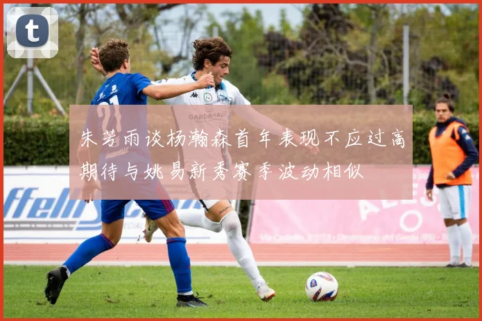 朱芳雨谈杨瀚森首年表现不应过高期待与姚易新秀赛季波动相似