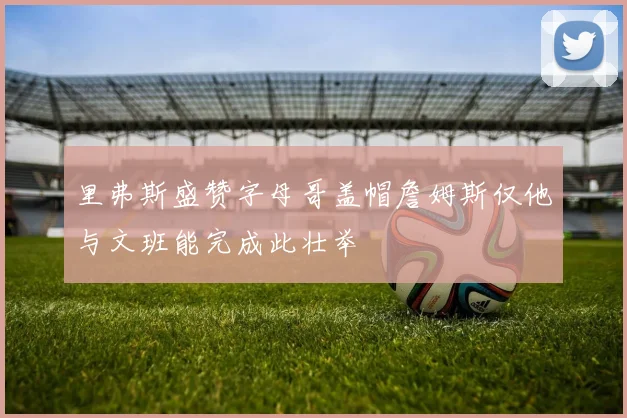 里弗斯盛赞字母哥盖帽詹姆斯仅他与文班能完成此壮举