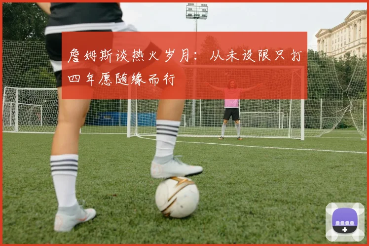 詹姆斯谈热火岁月：从未设限只打四年愿随缘而行