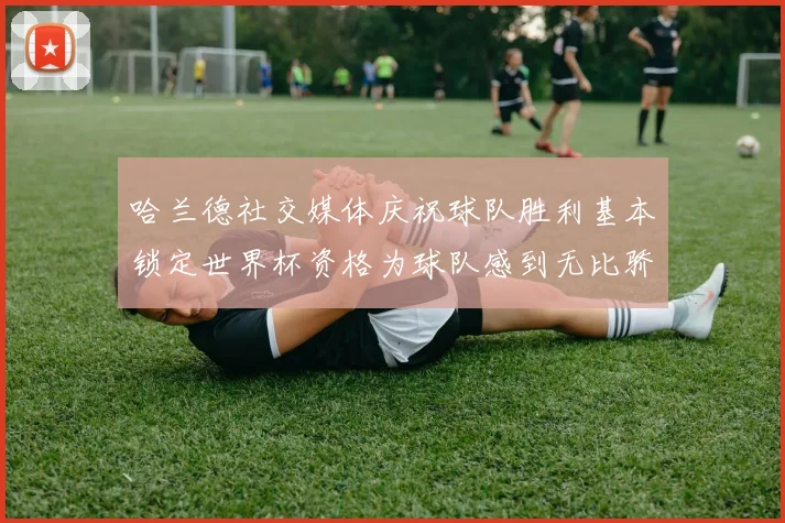 哈兰德社交媒体庆祝球队胜利基本锁定世界杯资格为球队感到无比骄傲