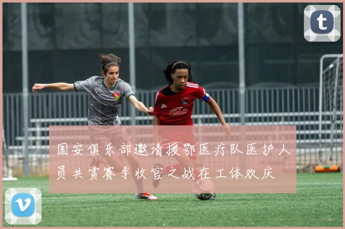 国安俱乐部邀请援鄂医疗队医护人员共赏赛季收官之战在工体欢庆