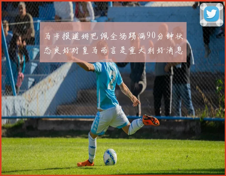 马卡报道姆巴佩全场踢满90分钟状态良好对皇马而言是重大利好消息