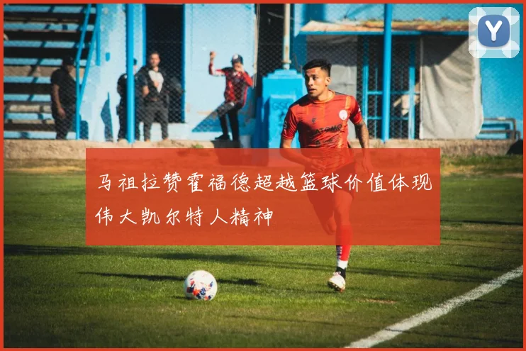 马祖拉赞霍福德超越篮球价值体现伟大凯尔特人精神