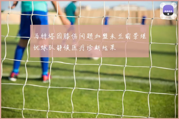 马特塔因膝伤问题加盟米兰前景堪忧球队静候医疗诊断结果