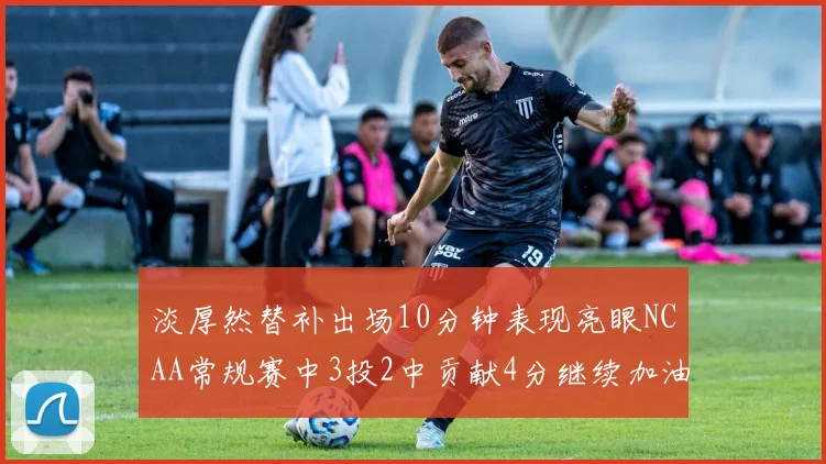 淡厚然替补出场10分钟表现亮眼NCAA常规赛中3投2中贡献4分继续加油