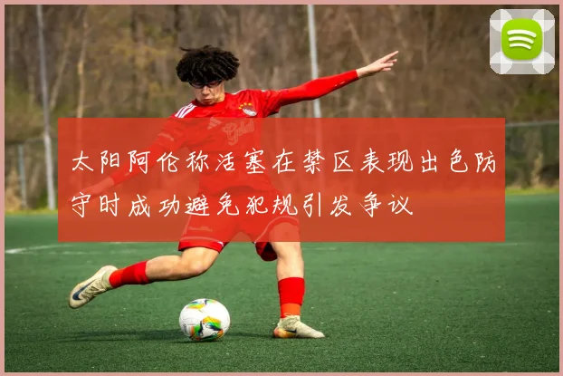太阳阿伦称活塞在禁区表现出色防守时成功避免犯规引发争议