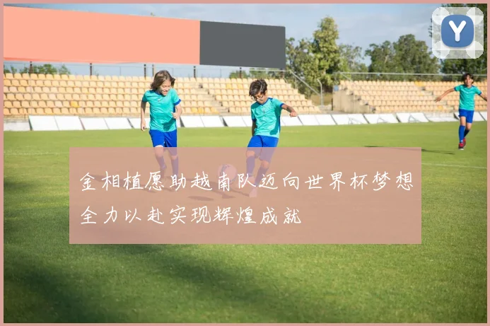 金相植愿助越南队迈向世界杯梦想全力以赴实现辉煌成就