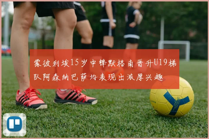 蒙彼利埃15岁中锋默格南晋升U19梯队阿森纳巴萨均表现出浓厚兴趣