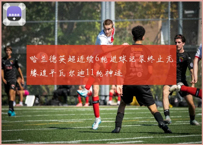 哈兰德英超连续6轮进球记录终止无缘追平瓦尔迪11轮神迹