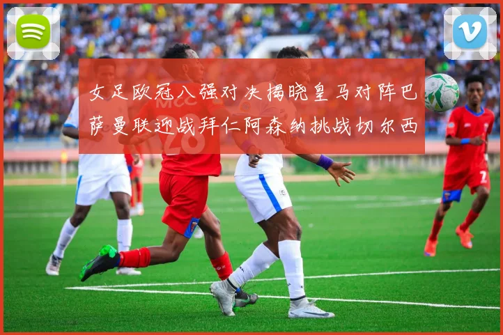 女足欧冠八强对决揭晓皇马对阵巴萨曼联迎战拜仁阿森纳挑战切尔西
