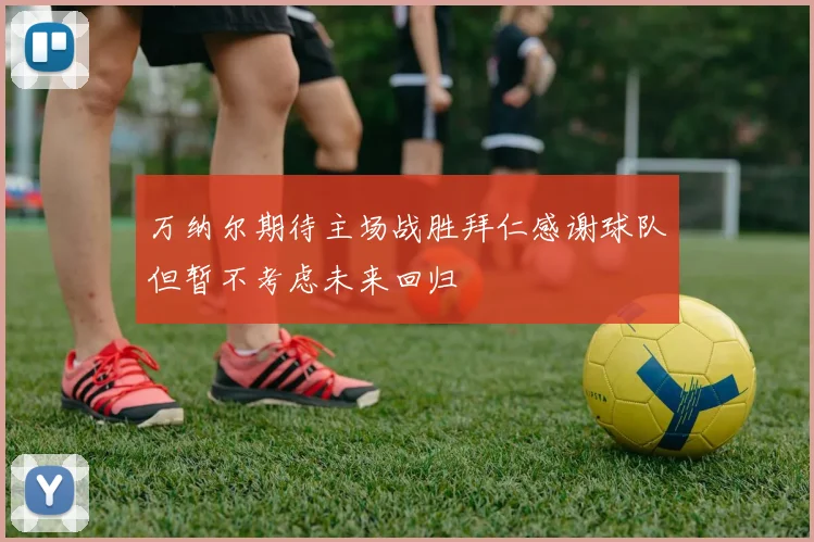 万纳尔期待主场战胜拜仁感谢球队但暂不考虑未来回归