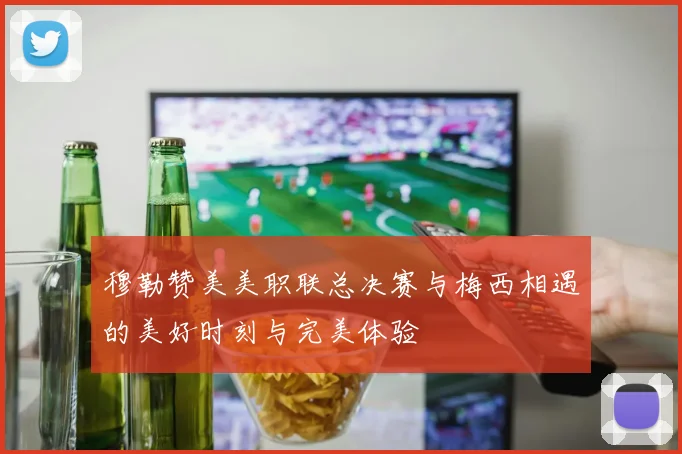 穆勒赞美美职联总决赛与梅西相遇的美好时刻与完美体验