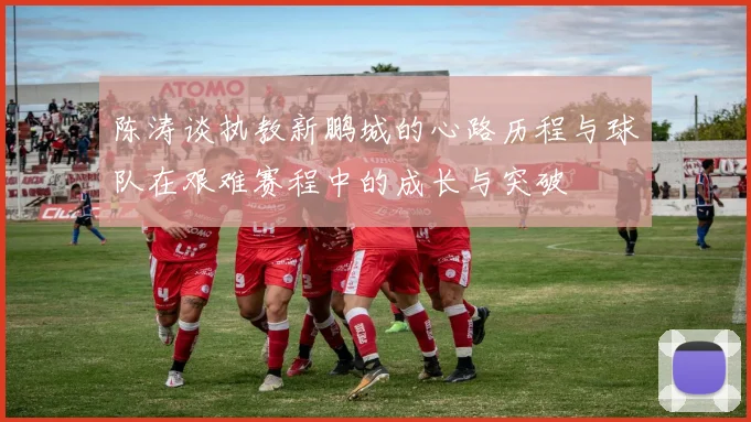 陈涛谈执教新鹏城的心路历程与球队在艰难赛程中的成长与突破