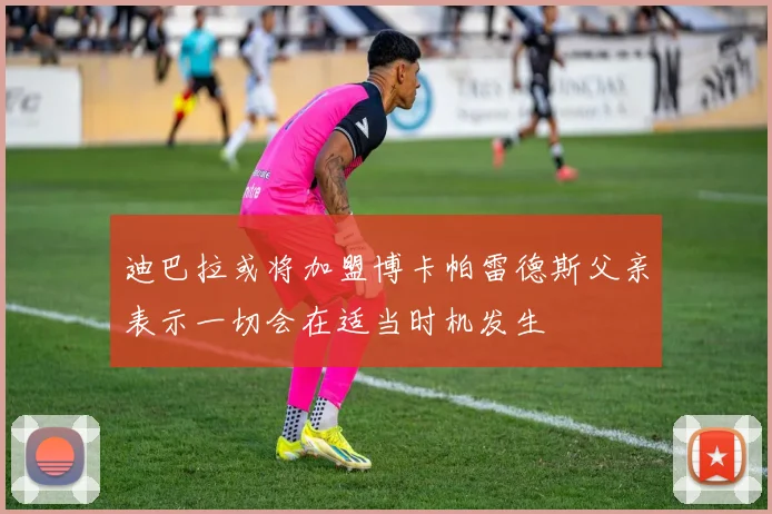 迪巴拉或将加盟博卡帕雷德斯父亲表示一切会在适当时机发生