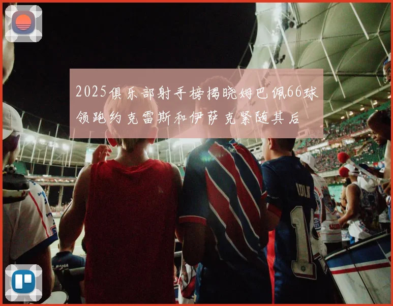2025俱乐部射手榜揭晓姆巴佩66球领跑约克雷斯和伊萨克紧随其后