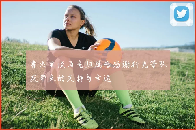 鲁杰里谈马竞归属感感谢科克等队友带来的支持与幸运