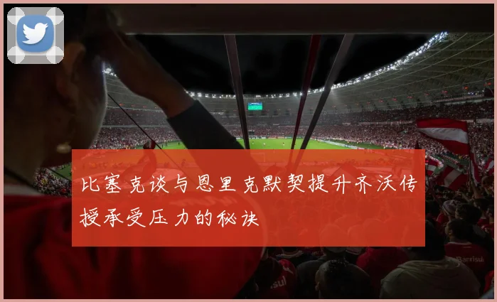 比塞克谈与恩里克默契提升齐沃传授承受压力的秘诀