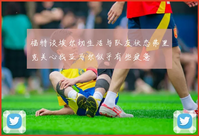 福特谈埃尔切生活与队友状态弗里克关心我亚马尔似乎有些疲惫