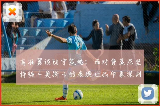 高准翼谈防守策略：面对费莱尼坚持缠斗奥斯卡的表现让我印象深刻