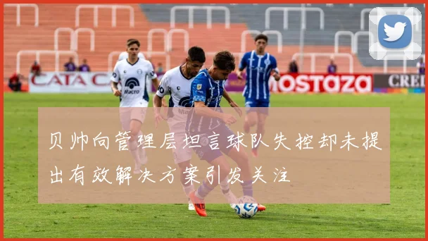 贝帅向管理层坦言球队失控却未提出有效解决方案引发关注