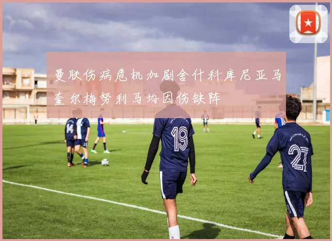 曼联伤病危机加剧舍什科库尼亚马奎尔梅努利马均因伤缺阵