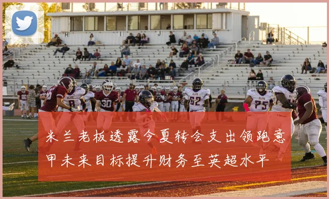 米兰老板透露今夏转会支出领跑意甲未来目标提升财务至英超水平