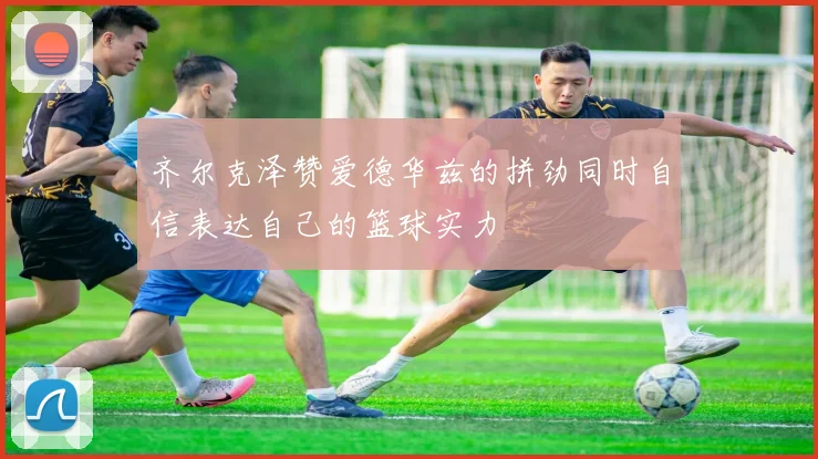 齐尔克泽赞爱德华兹的拼劲同时自信表达自己的篮球实力