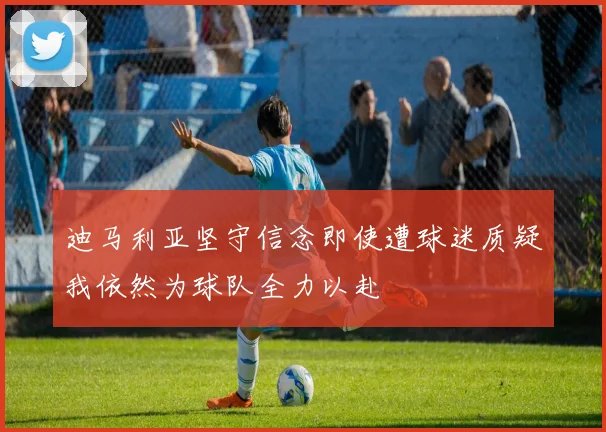 迪马利亚坚守信念即使遭球迷质疑我依然为球队全力以赴