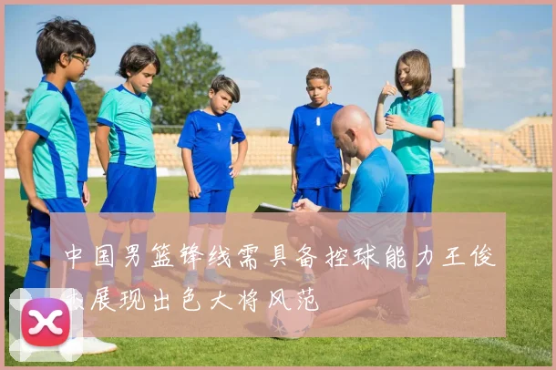 中国男篮锋线需具备控球能力王俊杰展现出色大将风范