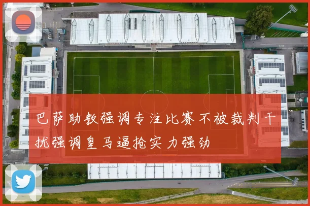 巴萨助教强调专注比赛不被裁判干扰强调皇马逼抢实力强劲