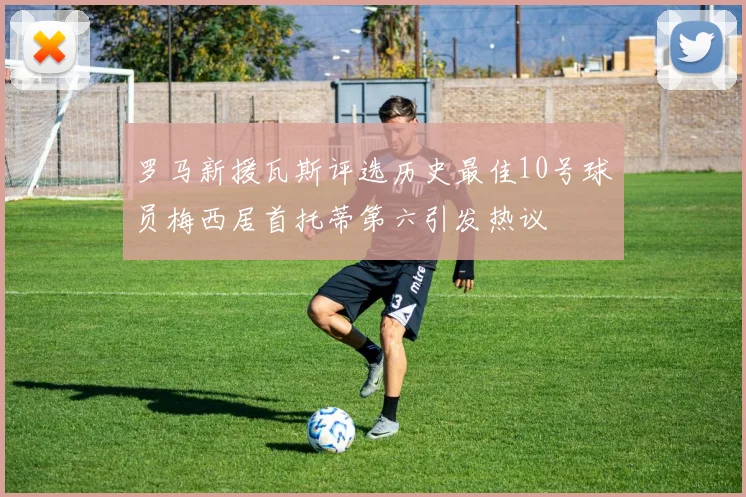 罗马新援瓦斯评选历史最佳10号球员梅西居首托蒂第六引发热议