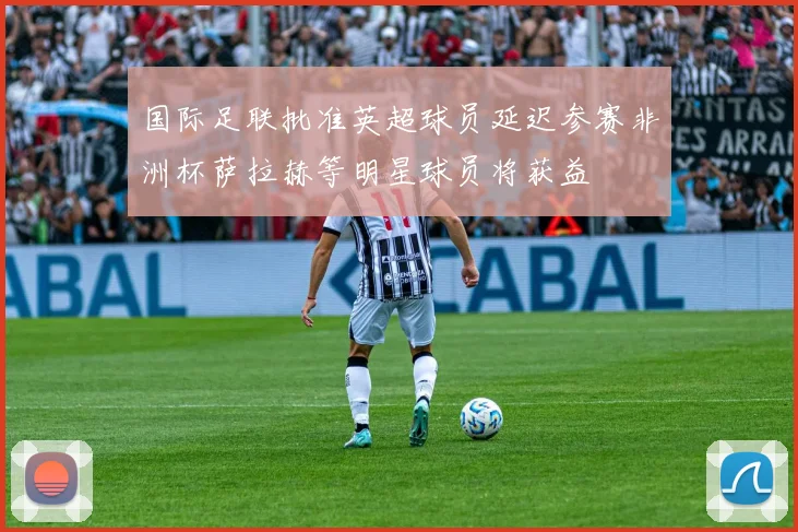 国际足联批准英超球员延迟参赛非洲杯萨拉赫等明星球员将获益